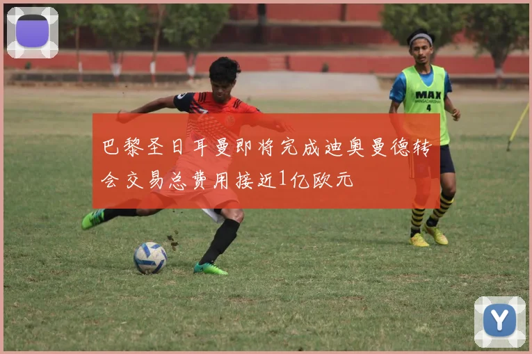 巴黎圣日耳曼即将完成迪奥曼德转会交易总费用接近1亿欧元