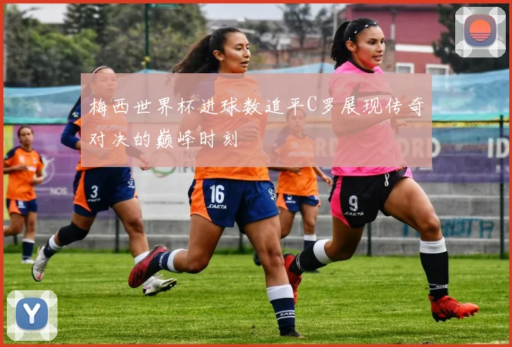 梅西世界杯进球数追平C罗展现传奇对决的巅峰时刻