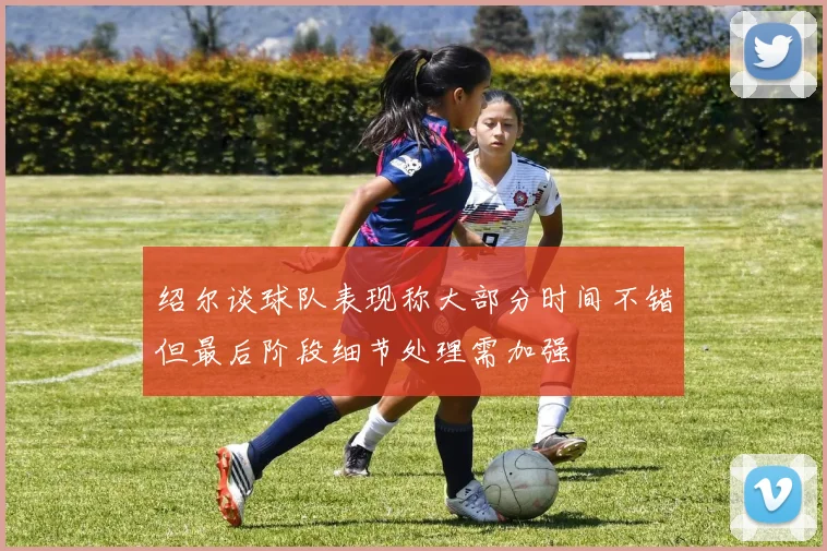 绍尔谈球队表现称大部分时间不错但最后阶段细节处理需加强