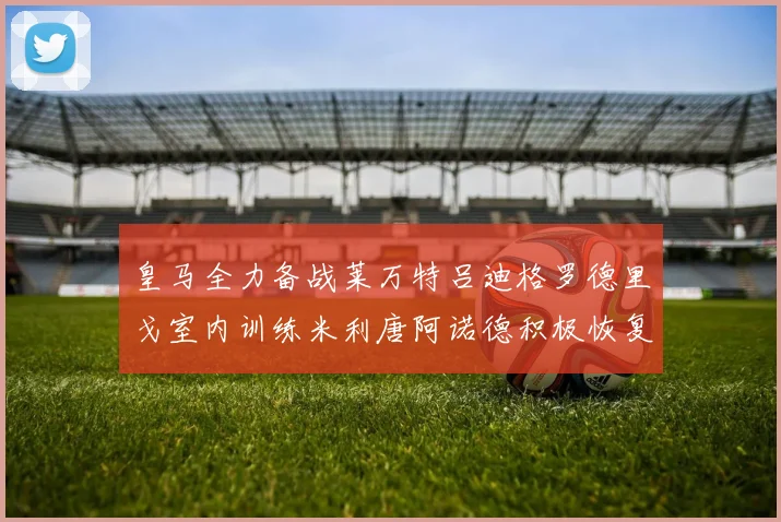 皇马全力备战莱万特吕迪格罗德里戈室内训练米利唐阿诺德积极恢复状态