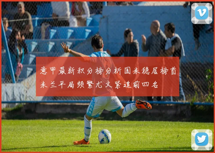 意甲最新积分榜分析国米稳居榜首米兰平局频繁尤文紧追前四名