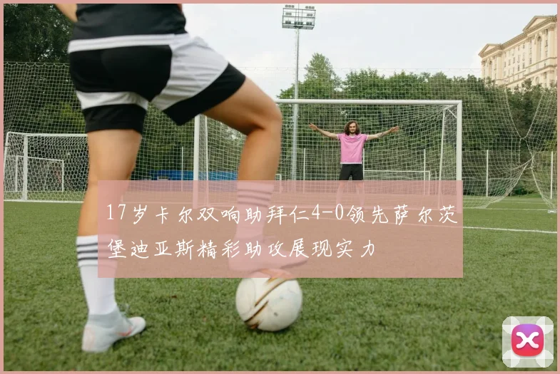 17岁卡尔双响助拜仁4-0领先萨尔茨堡迪亚斯精彩助攻展现实力