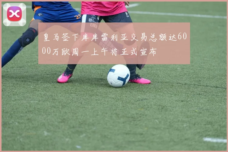 皇马签下库库雷利亚交易总额达6000万欧周一上午将正式宣布