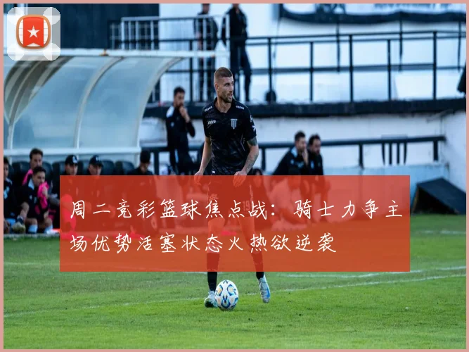 周二竞彩篮球焦点战：骑士力争主场优势活塞状态火热欲逆袭