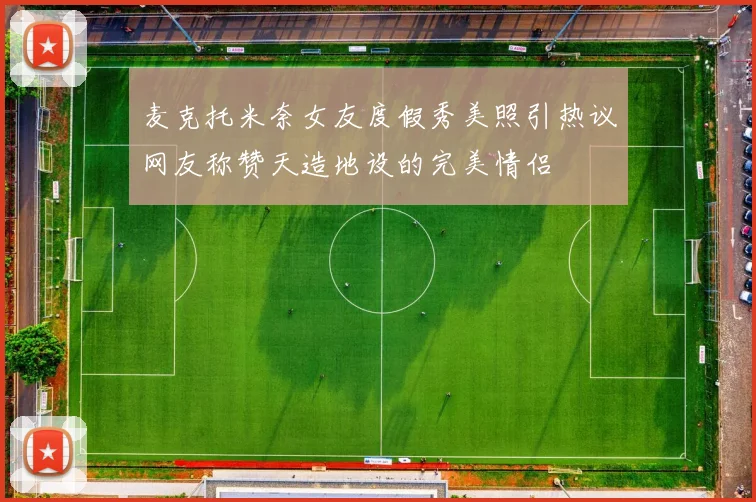 麦克托米奈女友度假秀美照引热议网友称赞天造地设的完美情侣