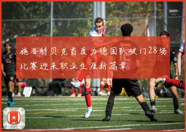 施洛特贝克首度为德国队破门28场比赛迎来职业生涯新篇章