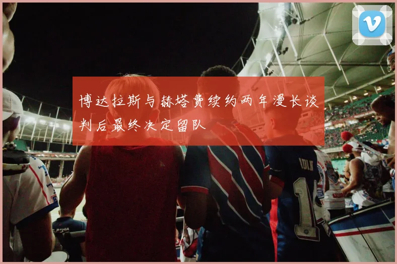 博达拉斯与赫塔费续约两年漫长谈判后最终决定留队