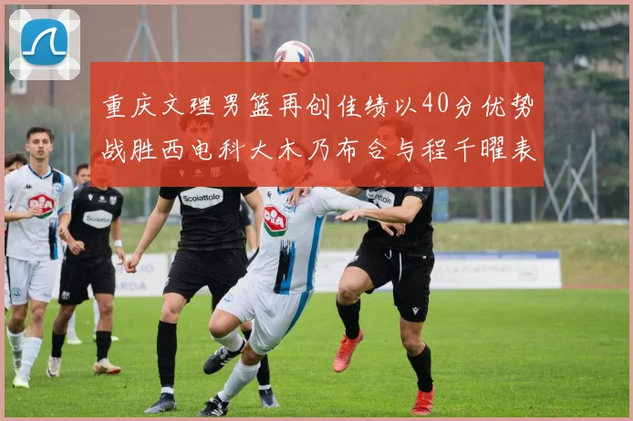 重庆文理男篮再创佳绩以40分优势战胜西电科大木乃布合与程千曜表现出色