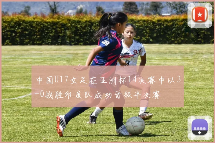 中国U17女足在亚洲杯14决赛中以3-0战胜印度队成功晋级半决赛